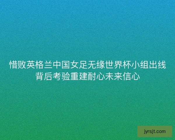 惜败英格兰中国女足无缘世界杯小组出线背后考验重建耐心未来信心