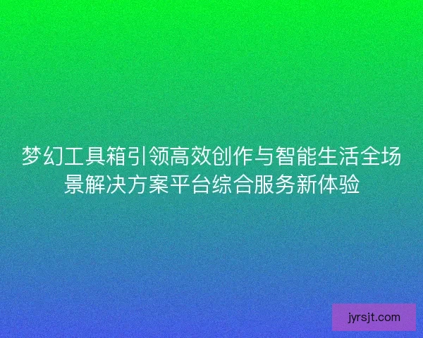 梦幻工具箱引领高效创作与智能生活全场景解决方案平台综合服务新体验