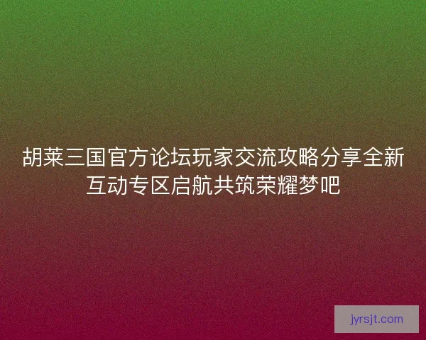 胡莱三国官方论坛玩家交流攻略分享全新互动专区启航共筑荣耀梦吧