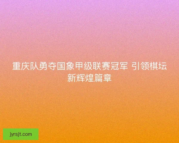 重庆队勇夺国象甲级联赛冠军 引领棋坛新辉煌篇章