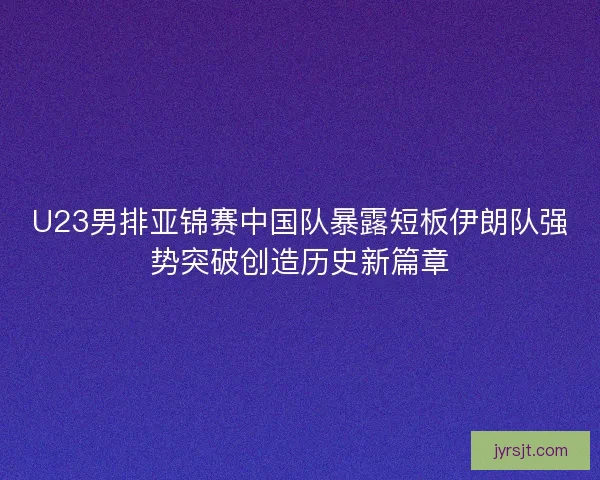 U23男排亚锦赛中国队暴露短板伊朗队强势突破创造历史新篇章