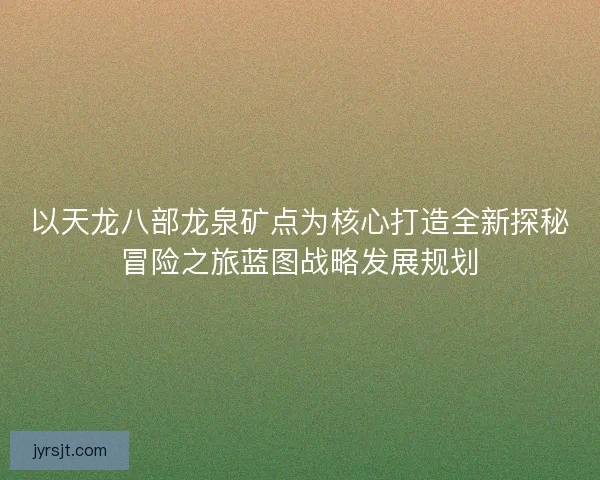 以天龙八部龙泉矿点为核心打造全新探秘冒险之旅蓝图战略发展规划