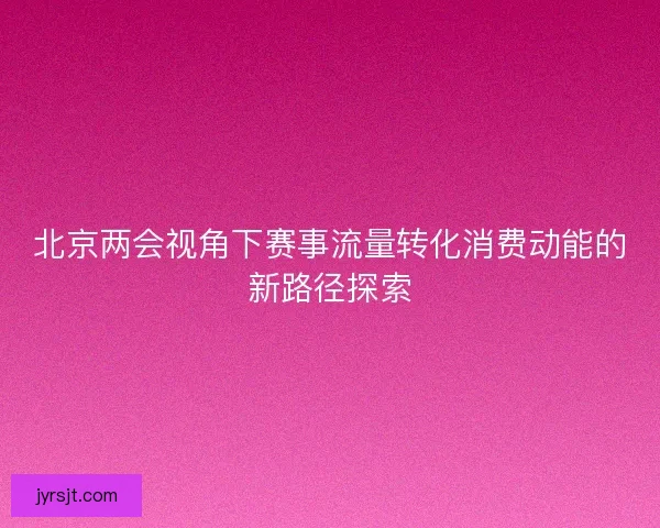 北京两会视角下赛事流量转化消费动能的新路径探索