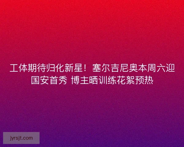 工体期待归化新星！塞尔吉尼奥本周六迎国安首秀 博主晒训练花絮预热