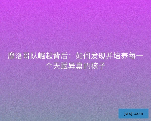 摩洛哥队崛起背后：如何发现并培养每一个天赋异禀的孩子