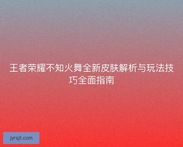 王者荣耀不知火舞全新皮肤解析与玩法技巧全面指南