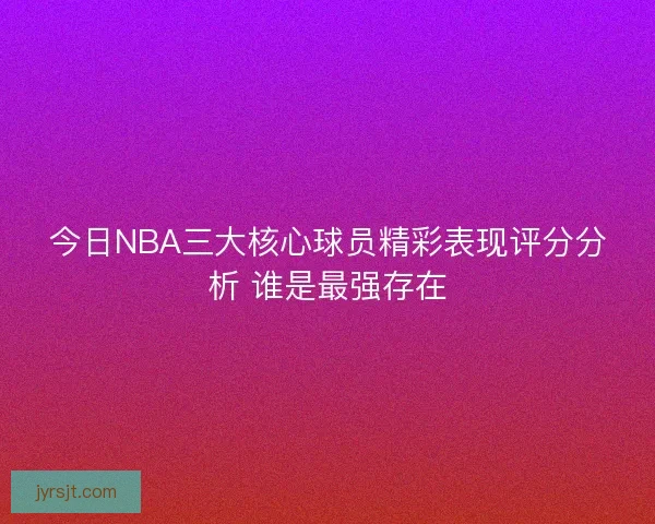 今日NBA三大核心球员精彩表现评分分析 谁是最强存在
