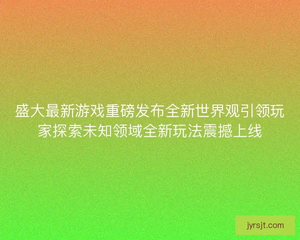 盛大最新游戏重磅发布全新世界观引领玩家探索未知领域全新玩法震撼上线