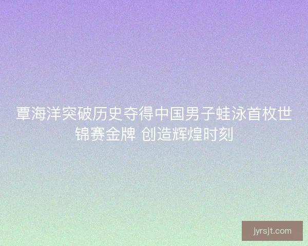 覃海洋突破历史夺得中国男子蛙泳首枚世锦赛金牌 创造辉煌时刻
