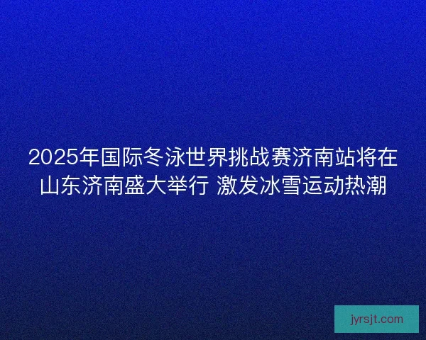 2025年国际冬泳世界挑战赛济南站将在山东济南盛大举行 激发冰雪运动热潮 2025年国际冬泳世界挑战赛济南站将在山东济南盛大举行 激发冰雪运动热潮