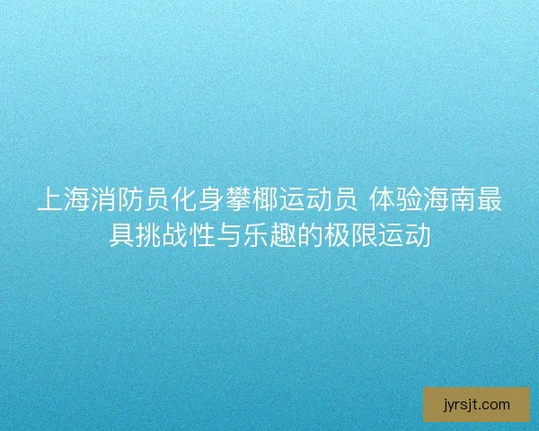 上海消防员化身攀椰运动员 体验海南最具挑战性与乐趣的极限运动 上海消防员化身攀椰运动员 体验海南最具挑战性与乐趣的极限运动