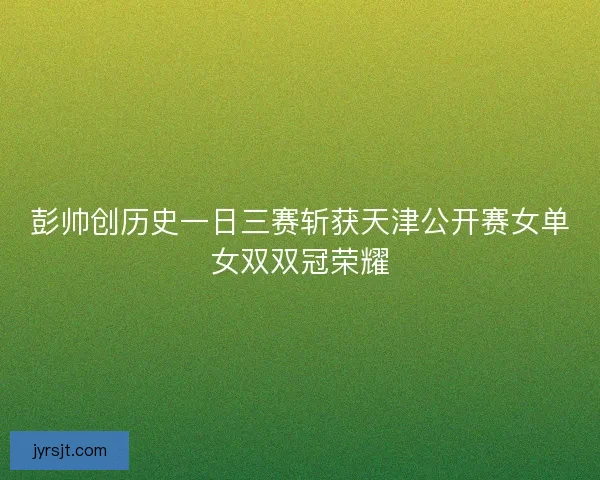 彭帅创历史一日三赛斩获天津公开赛女单女双双冠荣耀 彭帅创历史一日三赛斩获天津公开赛女单女双双冠荣耀