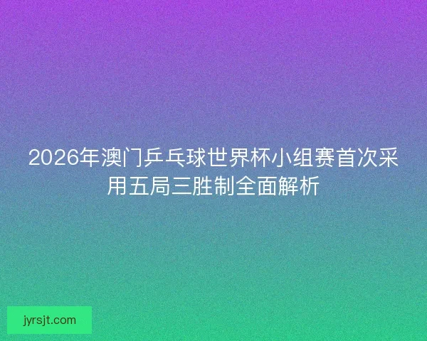 2026年澳门乒乓球世界杯小组赛首次采用五局三胜制全面解析 2026年澳门乒乓球世界杯小组赛首次采用五局三胜制全面解析