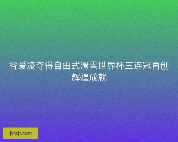 谷爱凌夺得自由式滑雪世界杯三连冠再创辉煌成就