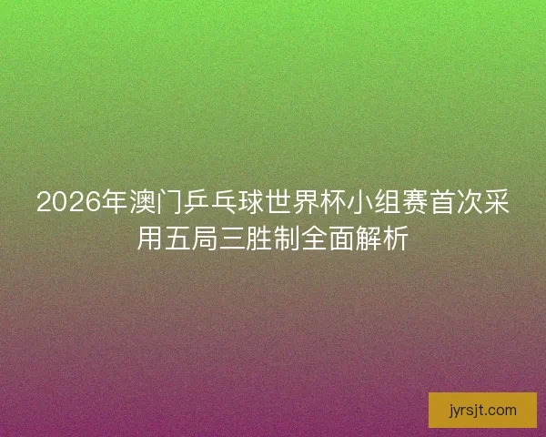 2026年澳门乒乓球世界杯小组赛首次采用五局三胜制全面解析