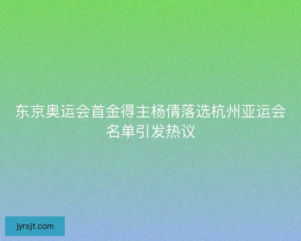 东京奥运会首金得主杨倩落选杭州亚运会名单引发热议