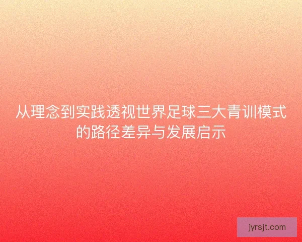 从理念到实践透视世界足球三大青训模式的路径差异与发展启示