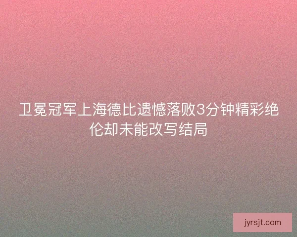 卫冕冠军上海德比遗憾落败3分钟精彩绝伦却未能改写结局