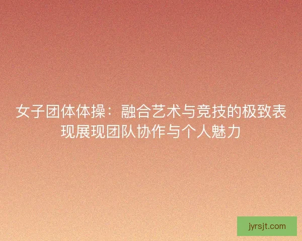 女子团体体操：融合艺术与竞技的极致表现展现团队协作与个人魅力