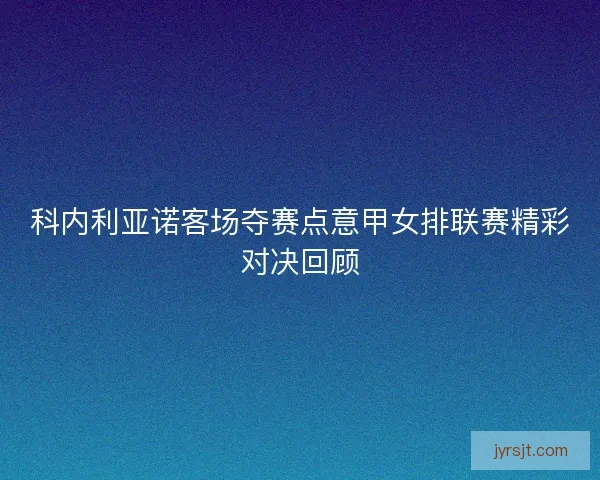 科内利亚诺客场夺赛点意甲女排联赛精彩对决回顾 科内利亚诺客场夺赛点意甲女排联赛精彩对决回顾