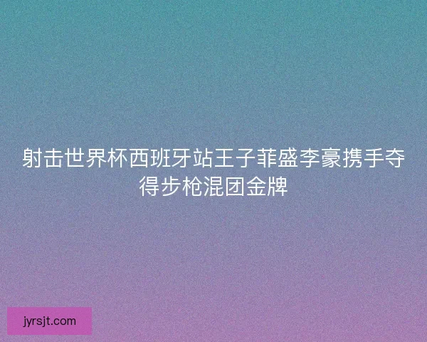 射击世界杯西班牙站王子菲盛李豪携手夺得步枪混团金牌 射击世界杯西班牙站王子菲盛李豪携手夺得步枪混团金牌