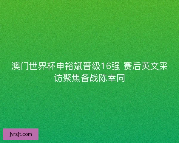 澳门世界杯申裕斌晋级16强 赛后英文采访聚焦备战陈幸同 澳门世界杯申裕斌晋级16强 赛后英文采访聚焦备战陈幸同